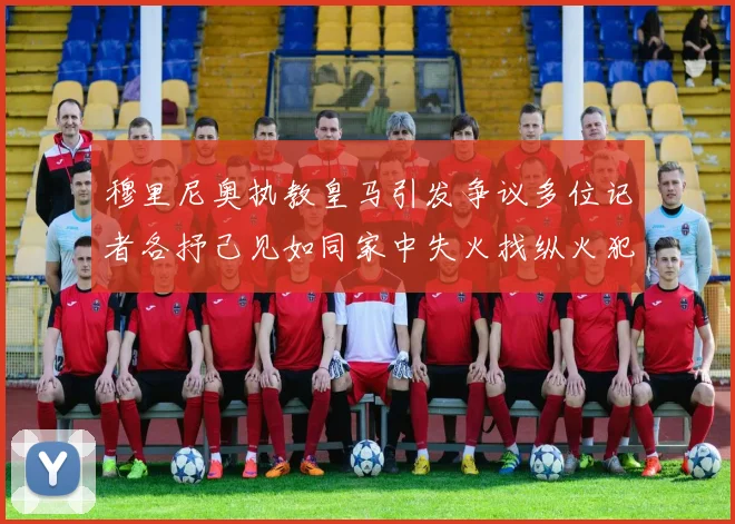 穆里尼奥执教皇马引发争议多位记者各抒己见如同家中失火找纵火犯