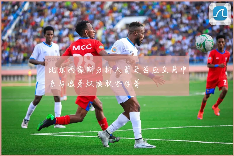 比尔西蒙斯分析火箭是否应交易申京与选秀权换取字母哥
