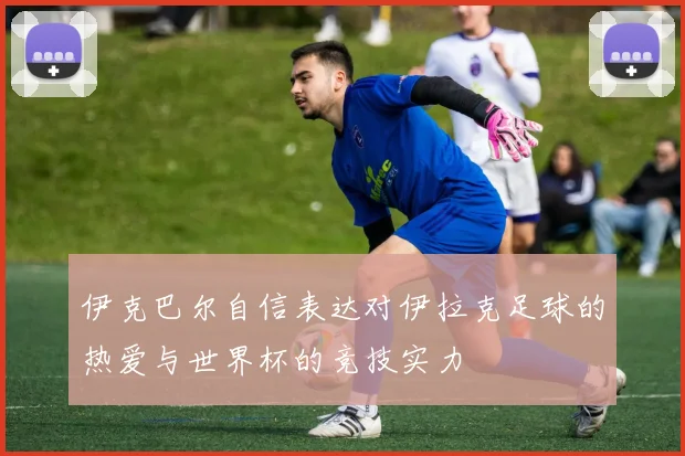伊克巴尔自信表达对伊拉克足球的热爱与世界杯的竞技实力