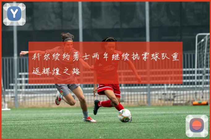 科尔续约勇士两年继续执掌球队重返辉煌之路