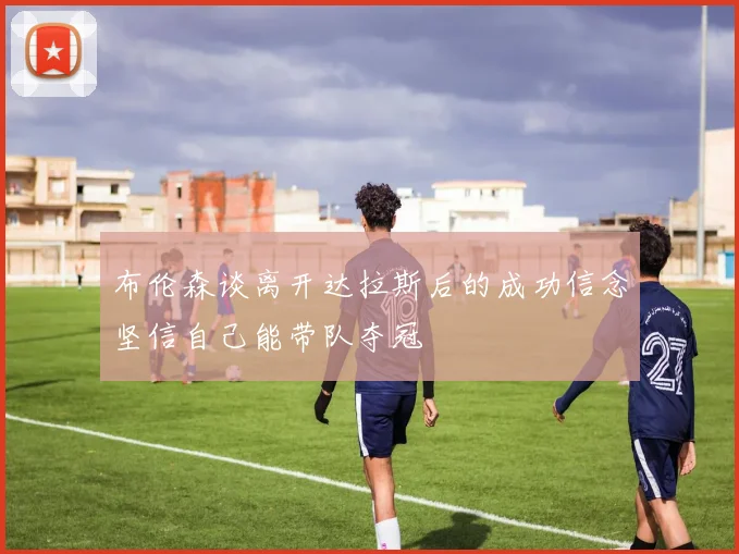 布伦森谈离开达拉斯后的成功信念坚信自己能带队夺冠