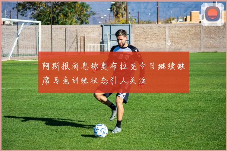 阿斯报消息称奥布拉克今日继续缺席马竞训练状态引人关注