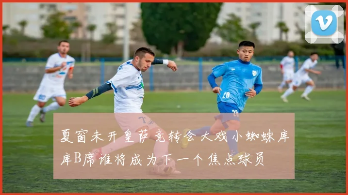 夏窗未开皇萨竞转会大戏小蜘蛛库库B席谁将成为下一个焦点球员