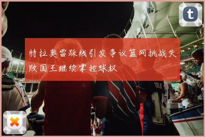 特拉奥雷踩线引发争议篮网挑战失败国王继续掌控球权