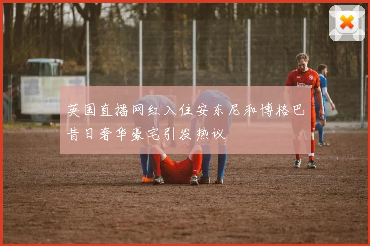 英国直播网红入住安东尼和博格巴昔日奢华豪宅引发热议