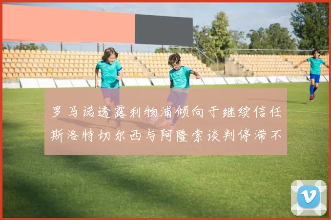 罗马诺透露利物浦倾向于继续信任斯洛特切尔西与阿隆索谈判停滞不前