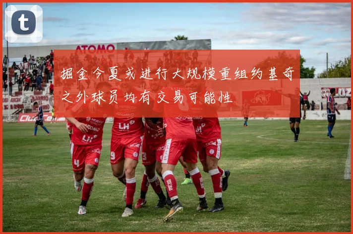 掘金今夏或进行大规模重组约基奇之外球员均有交易可能性
