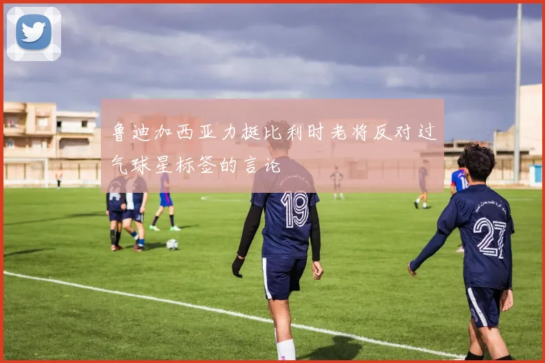 鲁迪加西亚力挺比利时老将反对过气球星标签的言论