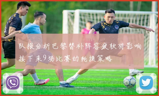 队报分析巴黎替补阵容疲软将影响接下来9场比赛的轮换策略