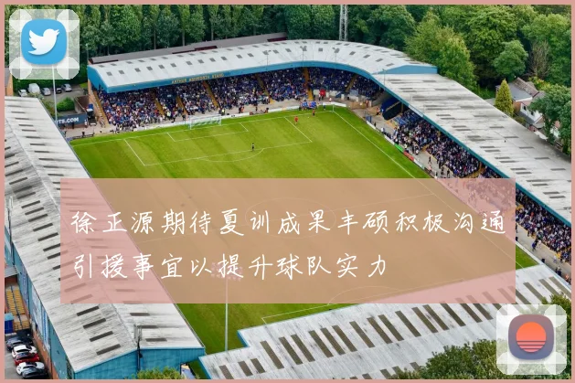 徐正源期待夏训成果丰硕积极沟通引援事宜以提升球队实力