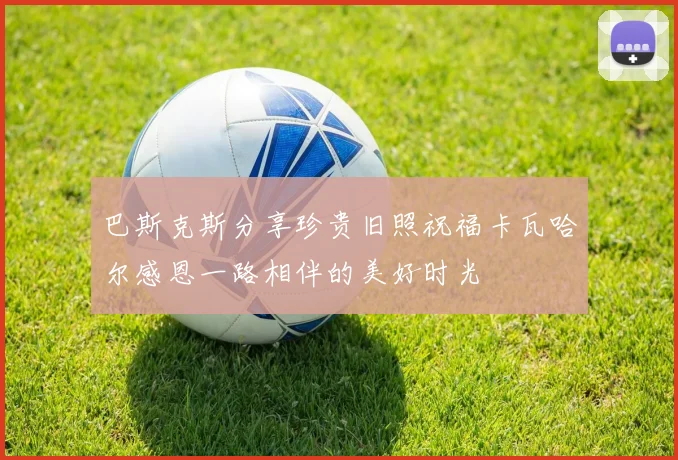 巴斯克斯分享珍贵旧照祝福卡瓦哈尔感恩一路相伴的美好时光
