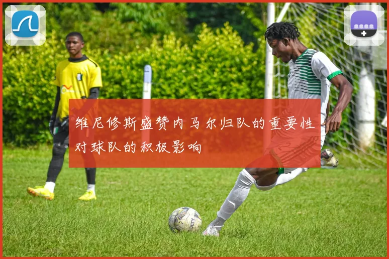 维尼修斯盛赞内马尔归队的重要性对球队的积极影响
