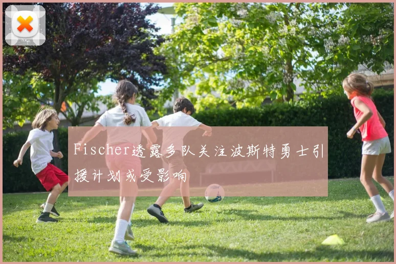 Fischer透露多队关注波斯特勇士引援计划或受影响