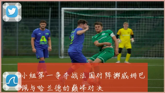 小组第一争夺战法国对阵挪威姆巴佩与哈兰德的巅峰对决