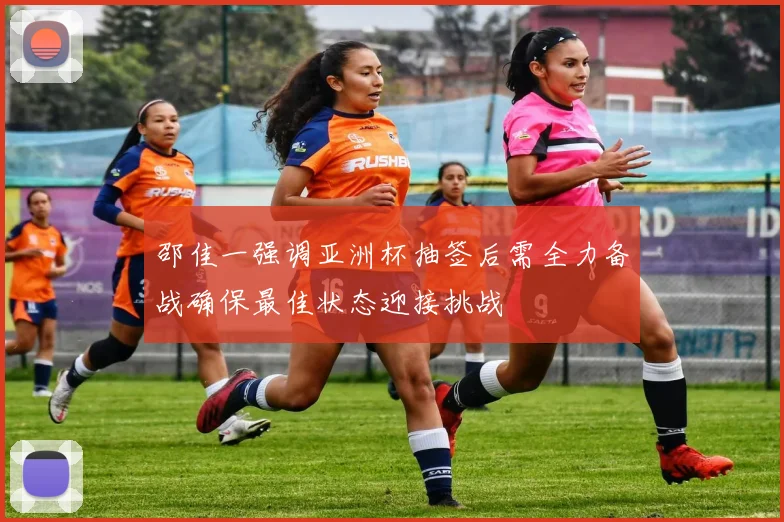 邵佳一强调亚洲杯抽签后需全力备战确保最佳状态迎接挑战