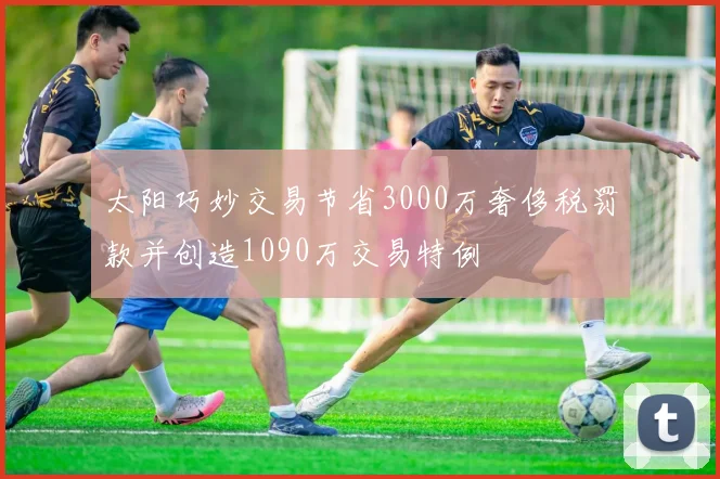 太阳巧妙交易节省3000万奢侈税罚款并创造1090万交易特例