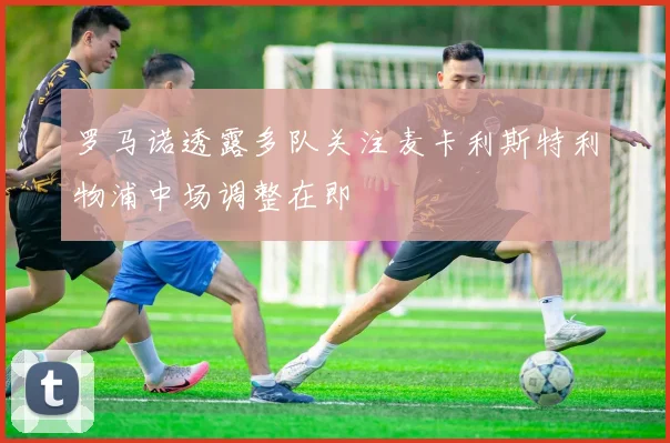 罗马诺透露多队关注麦卡利斯特利物浦中场调整在即