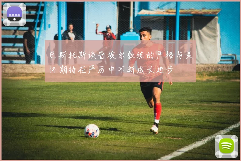巴斯托斯谈普埃尔教练的严格与关怀期待在严厉中不断成长进步