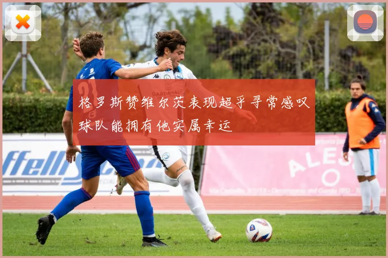 格罗斯赞维尔茨表现超乎寻常感叹球队能拥有他实属幸运